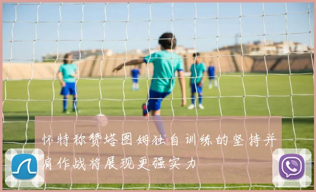 怀特称赞塔图姆独自训练的坚持并肩作战将展现更强实力