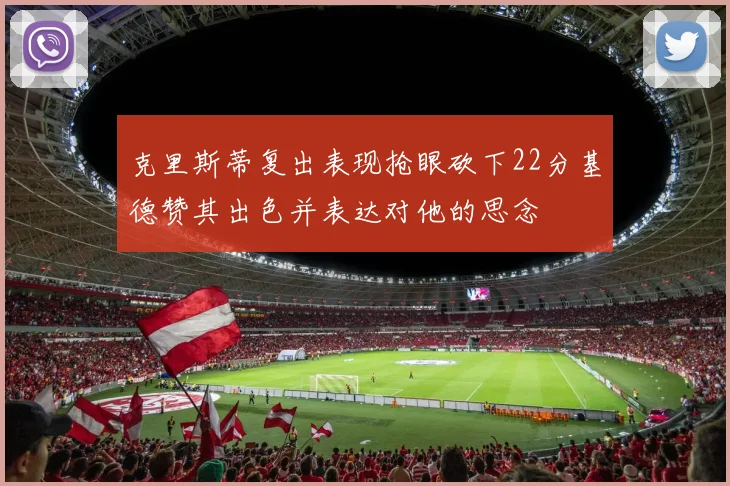 克里斯蒂复出表现抢眼砍下22分基德赞其出色并表达对他的思念