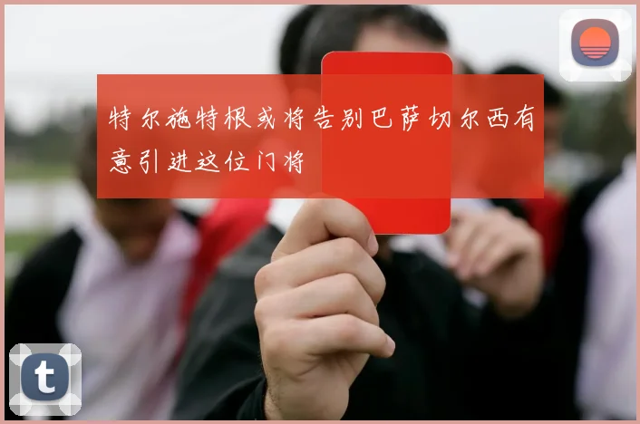 特尔施特根或将告别巴萨切尔西有意引进这位门将