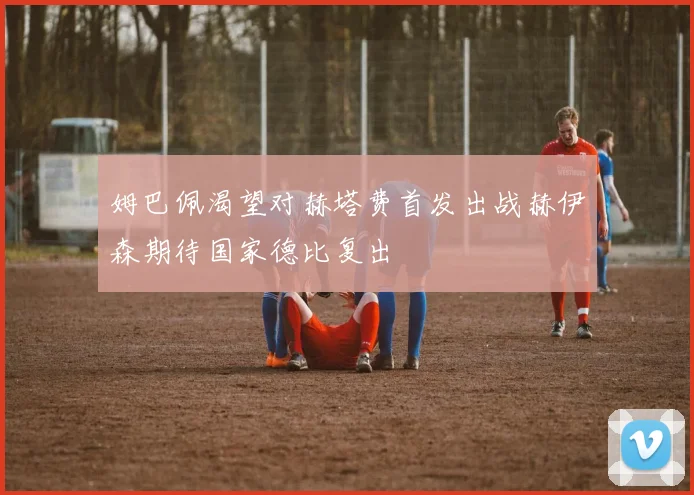 姆巴佩渴望对赫塔费首发出战赫伊森期待国家德比复出