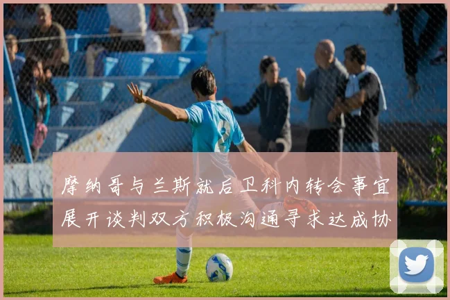 摩纳哥与兰斯就后卫科内转会事宜展开谈判双方积极沟通寻求达成协议