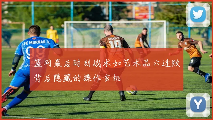 篮网最后时刻战术如艺术品六连败背后隐藏的操作玄机