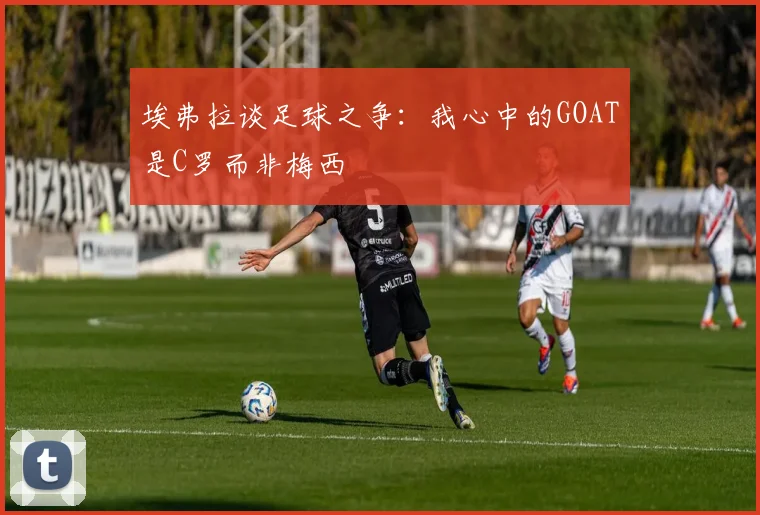 埃弗拉谈足球之争：我心中的GOAT是C罗而非梅西