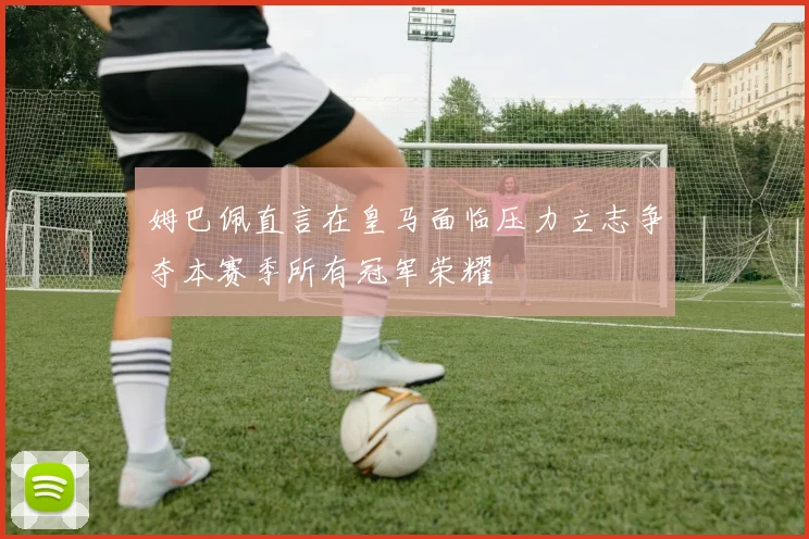 姆巴佩直言在皇马面临压力立志争夺本赛季所有冠军荣耀
