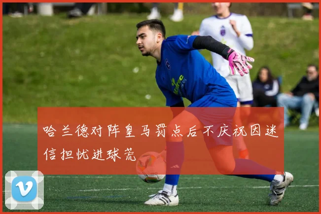 哈兰德对阵皇马罚点后不庆祝因迷信担忧进球荒