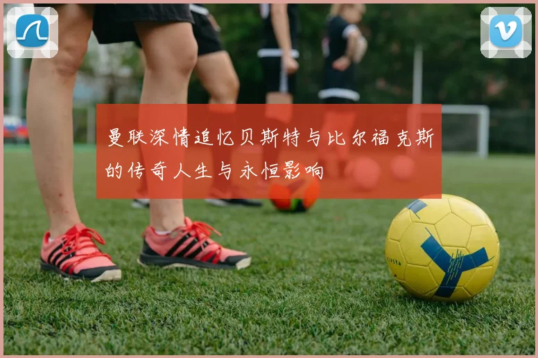 曼联深情追忆贝斯特与比尔福克斯的传奇人生与永恒影响