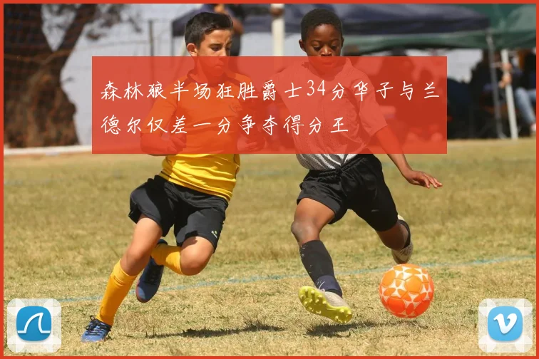 森林狼半场狂胜爵士34分华子与兰德尔仅差一分争夺得分王