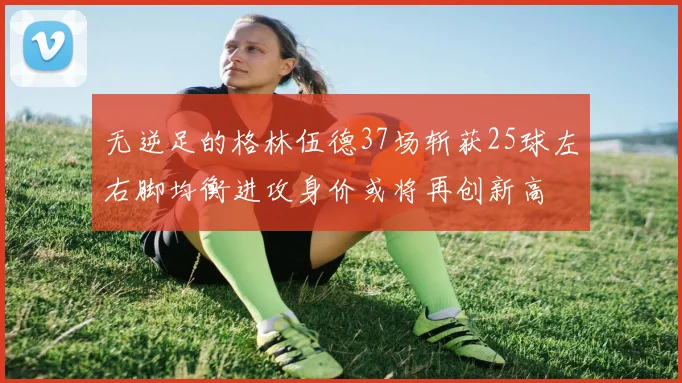 无逆足的格林伍德37场斩获25球左右脚均衡进攻身价或将再创新高