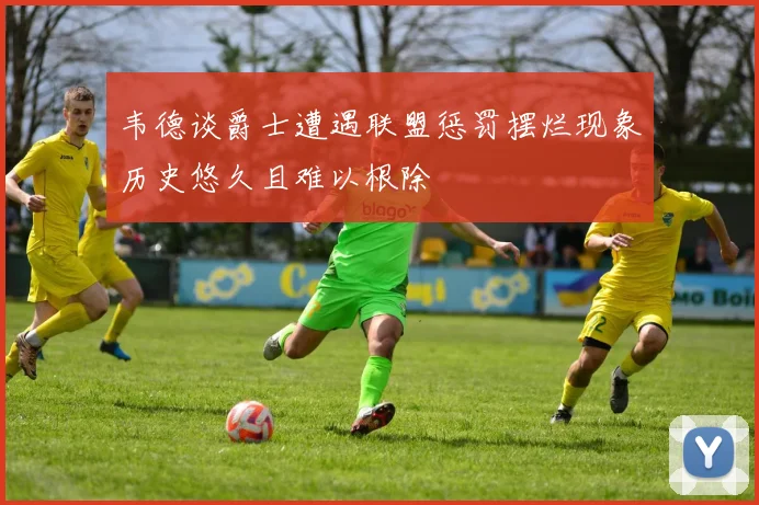 韦德谈爵士遭遇联盟惩罚摆烂现象历史悠久且难以根除