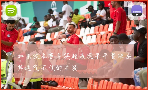 加克波本赛季英超表现平平曼联成其运气不佳的主场