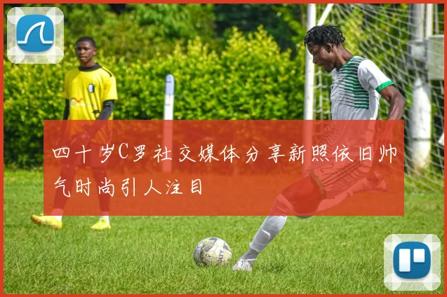 四十岁C罗社交媒体分享新照依旧帅气时尚引人注目