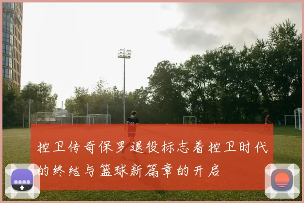 控卫传奇保罗退役标志着控卫时代的终结与篮球新篇章的开启