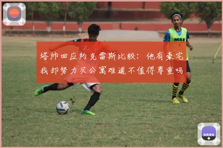 塔帅回应约克雷斯比较：他有豪宅我却努力买公寓难道不值得尊重吗