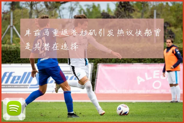 库兹马重返洛杉矶引发热议快船曾是其潜在选择