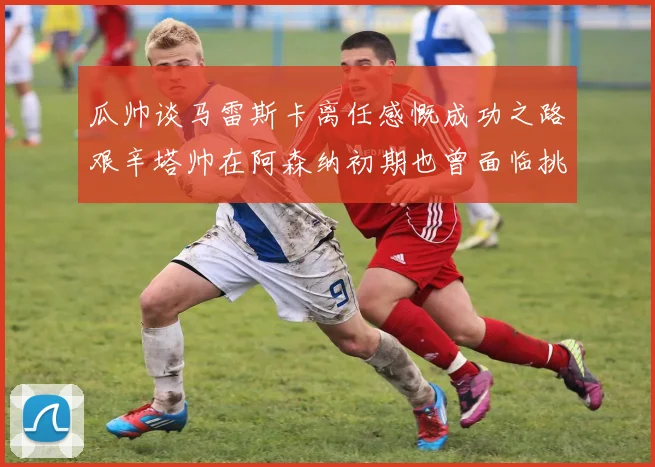 瓜帅谈马雷斯卡离任感慨成功之路艰辛塔帅在阿森纳初期也曾面临挑战