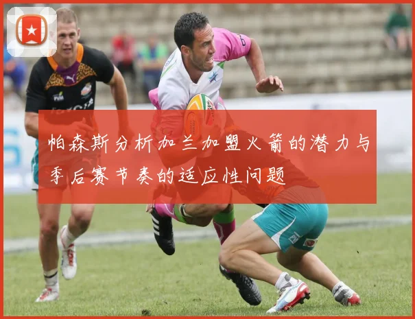 帕森斯分析加兰加盟火箭的潜力与季后赛节奏的适应性问题