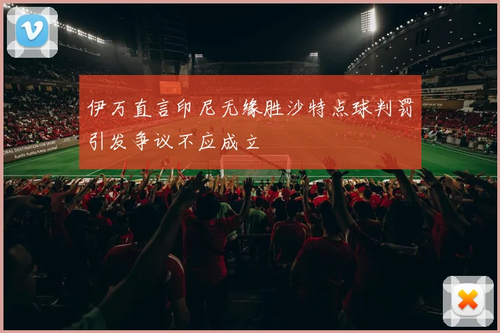 伊万直言印尼无缘胜沙特点球判罚引发争议不应成立