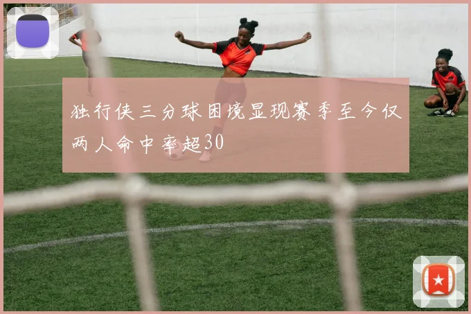 独行侠三分球困境显现赛季至今仅两人命中率超30