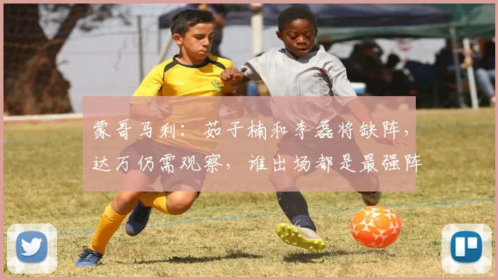 蒙哥马利：茹子楠和李磊将缺阵，达万仍需观察，谁出场都是最强阵