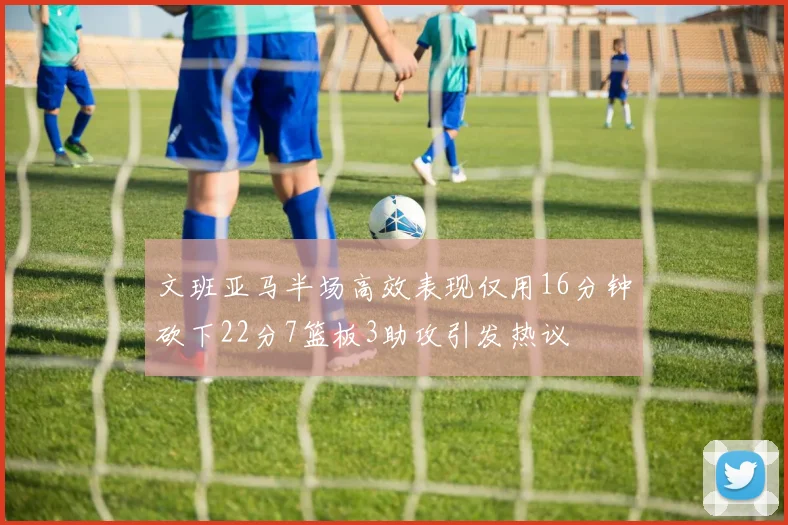 文班亚马半场高效表现仅用16分钟砍下22分7篮板3助攻引发热议